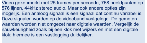 Video gekenmerkt met 25 frames per seconde, 768 beeldpunten op  576 lijnen, 44kHz stereo audio. Maar ook andere opties zijn  mogelijk. Een analoog signaal is een signaal dat continu variabel is.  Deze signalen worden op de videoband vastgelegd. De gemeten  waarden worden niet omgezet naar digitale waarden. Vergelijk de  nauwkeurigheid zoals bij een klok met wijzers en met een digitale  klok; hiermee is een vastlegging duidelijker.