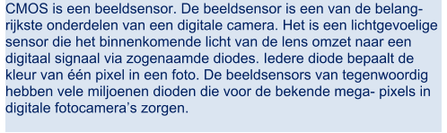 CMOS is een beeldsensor. De beeldsensor is een van de belang- rijkste onderdelen van een digitale camera. Het is een lichtgevoelige  sensor die het binnenkomende licht van de lens omzet naar een  digitaal signaal via zogenaamde diodes. Iedere diode bepaalt de  kleur van n pixel in een foto. De beeldsensors van tegenwoordig  hebben vele miljoenen dioden die voor de bekende mega- pixels in  digitale fotocameras zorgen.