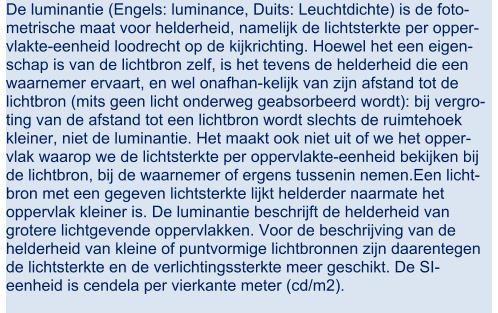 De luminantie (Engels: luminance, Duits: Leuchtdichte) is de foto- metrische maat voor helderheid, namelijk de lichtsterkte per opper- vlakte-eenheid loodrecht op de kijkrichting. Hoewel het een eigen- schap is van de lichtbron zelf, is het tevens de helderheid die een  waarnemer ervaart, en wel onafhan-kelijk van zijn afstand tot de  lichtbron (mits geen licht onderweg geabsorbeerd wordt): bij vergro- ting van de afstand tot een lichtbron wordt slechts de ruimtehoek  kleiner, niet de luminantie. Het maakt ook niet uit of we het opper- vlak waarop we de lichtsterkte per oppervlakte-eenheid bekijken bij  de lichtbron, bij de waarnemer of ergens tussenin nemen.Een licht- bron met een gegeven lichtsterkte lijkt helderder naarmate het  oppervlak kleiner is. De luminantie beschrijft de helderheid van  grotere lichtgevende oppervlakken. Voor de beschrijving van de  helderheid van kleine of puntvormige lichtbronnen zijn daarentegen  de lichtsterkte en de verlichtingssterkte meer geschikt. De SI- eenheid is cendela per vierkante meter (cd/m2).