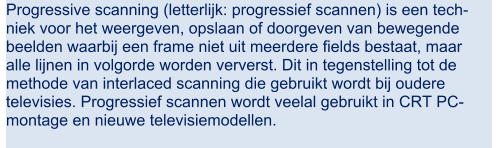 Progressive scanning (letterlijk: progressief scannen) is een tech- niek voor het weergeven, opslaan of doorgeven van bewegende  beelden waarbij een frame niet uit meerdere fields bestaat, maar  alle lijnen in volgorde worden ververst. Dit in tegenstelling tot de  methode van interlaced scanning die gebruikt wordt bij oudere  televisies. Progressief scannen wordt veelal gebruikt in CRT PC- montage en nieuwe televisiemodellen.